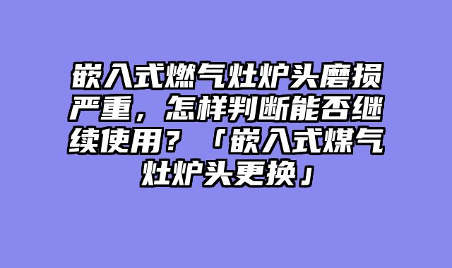 嵌入式燃气灶炉头磨损严重，怎样判断能否继续使用？「嵌入式煤气灶炉头更换」