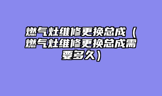 燃气灶维修更换总成（燃气灶维修更换总成需要多久）