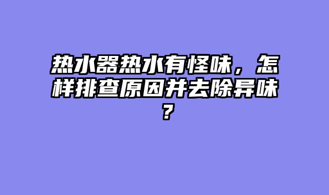 热水器热水有怪味，怎样排查原因并去除异味？