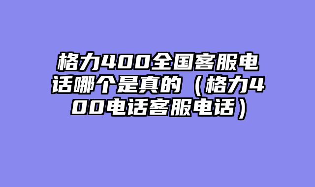 格力400全国客服电话哪个是真的（格力400电话客服电话）