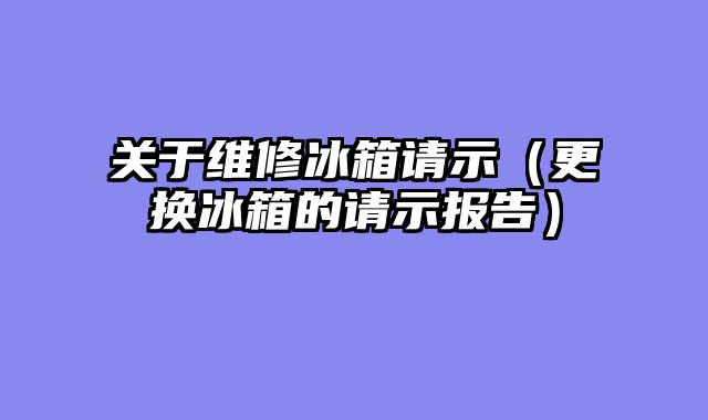 关于维修冰箱请示（更换冰箱的请示报告）