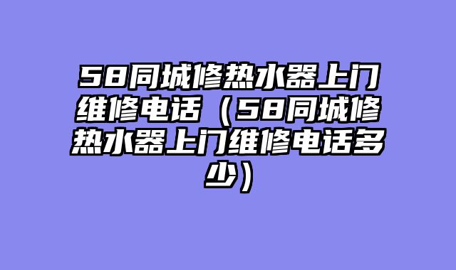 58同城修热水器上门维修电话（58同城修热水器上门维修电话多少）