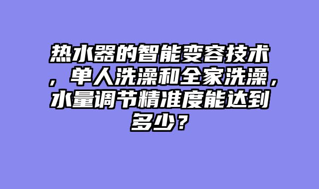 热水器的智能变容技术，单人洗澡和全家洗澡，水量调节精准度能达到多少？