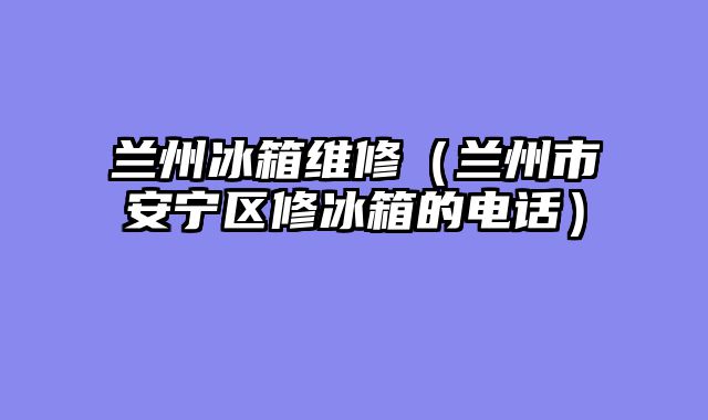 兰州冰箱维修（兰州市安宁区修冰箱的电话）