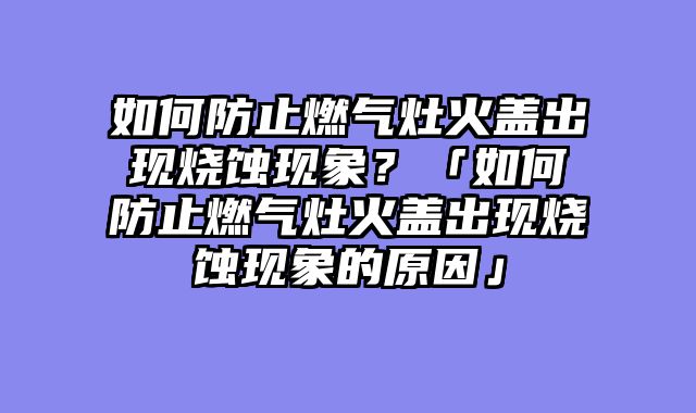 如何防止燃气灶火盖出现烧蚀现象？「如何防止燃气灶火盖出现烧蚀现象的原因」