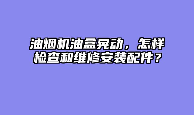 油烟机油盒晃动，怎样检查和维修安装配件？