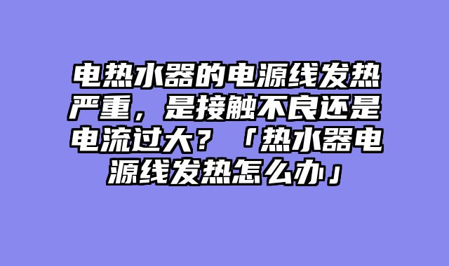 电热水器的电源线发热严重，是接触不良还是电流过大？「热水器电源线发热怎么办」