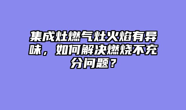 集成灶燃气灶火焰有异味，如何解决燃烧不充分问题？