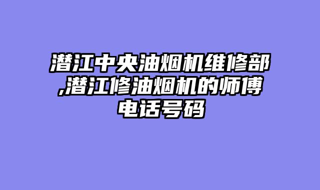 潜江中央油烟机维修部,潜江修油烟机的师傅电话号码