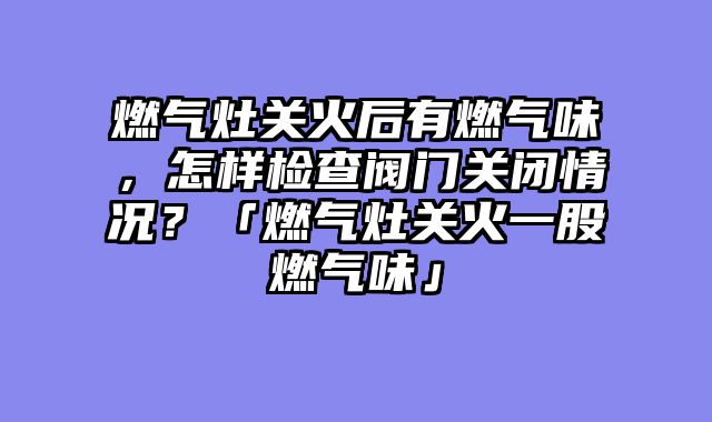 燃气灶关火后有燃气味，怎样检查阀门关闭情况？「燃气灶关火一股燃气味」