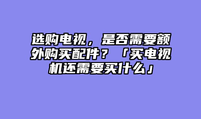 选购电视，是否需要额外购买配件？「买电视机还需要买什么」