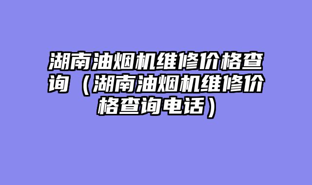 湖南油烟机维修价格查询（湖南油烟机维修价格查询电话）