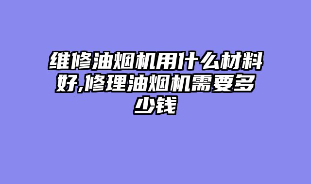 维修油烟机用什么材料好,修理油烟机需要多少钱