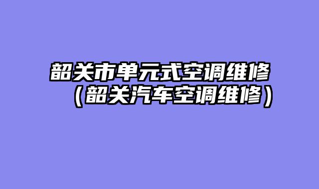 韶关市单元式空调维修（韶关汽车空调维修）