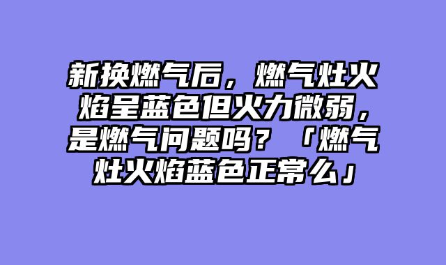 新换燃气后，燃气灶火焰呈蓝色但火力微弱，是燃气问题吗？「燃气灶火焰蓝色正常么」