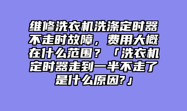 维修洗衣机洗涤定时器不走时故障，费用大概在什么范围？「洗衣机定时器走到一半不走了是什么原因?」