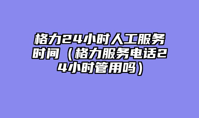 格力24小时人工服务时间（格力服务电话24小时管用吗）