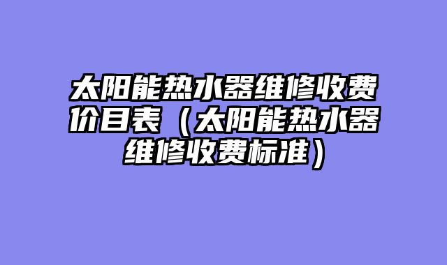 太阳能热水器维修收费价目表（太阳能热水器维修收费标准）