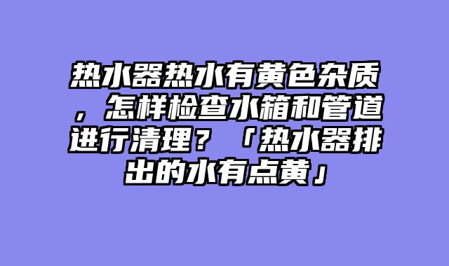 热水器热水有黄色杂质，怎样检查水箱和管道进行清理？「热水器排出的水有点黄」