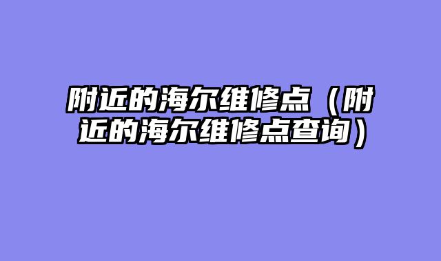 附近的海尔维修点（附近的海尔维修点查询）