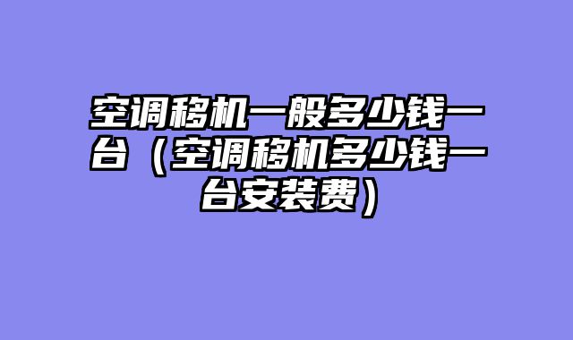 空调移机一般多少钱一台（空调移机多少钱一台安装费）