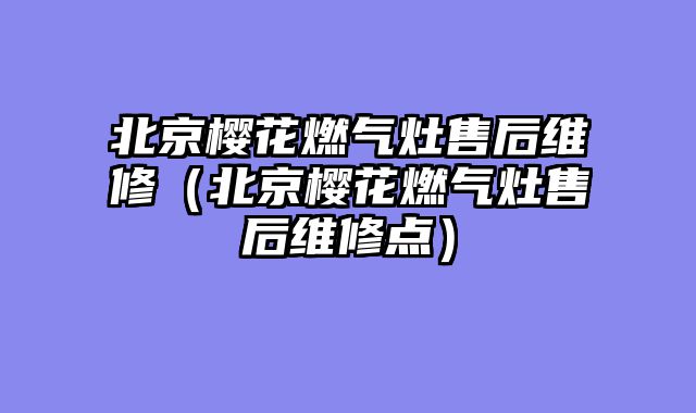 北京樱花燃气灶售后维修（北京樱花燃气灶售后维修点）