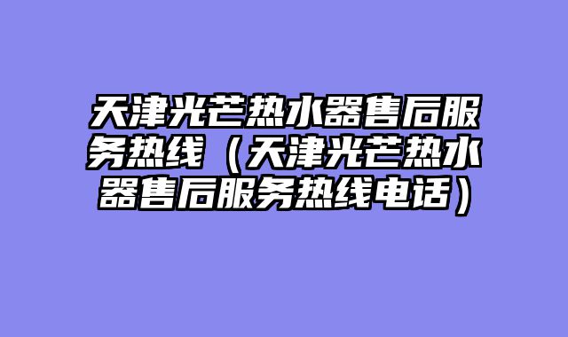 天津光芒热水器售后服务热线（天津光芒热水器售后服务热线电话）