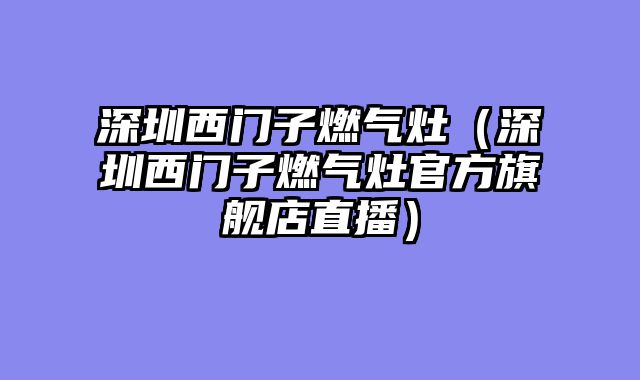 深圳西门子燃气灶（深圳西门子燃气灶官方旗舰店直播）