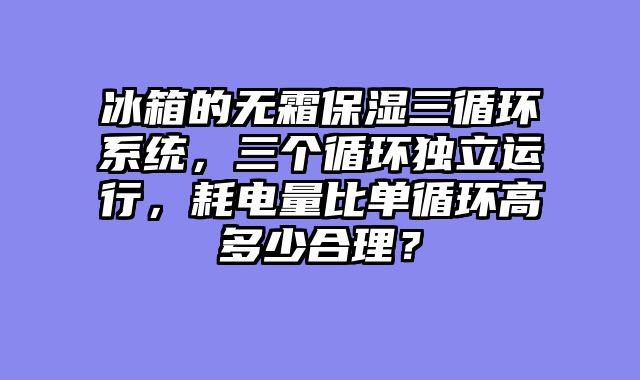 冰箱的无霜保湿三循环系统，三个循环独立运行，耗电量比单循环高多少合理？