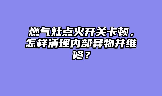 燃气灶点火开关卡顿，怎样清理内部异物并维修？