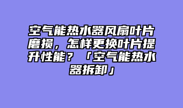 空气能热水器风扇叶片磨损，怎样更换叶片提升性能？「空气能热水器拆卸」