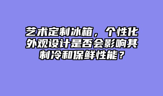 艺术定制冰箱，个性化外观设计是否会影响其制冷和保鲜性能？