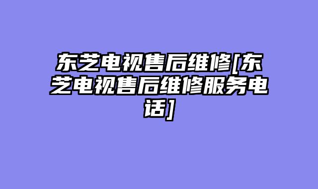 东芝电视售后维修[东芝电视售后维修服务电话]