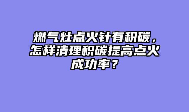 燃气灶点火针有积碳，怎样清理积碳提高点火成功率？