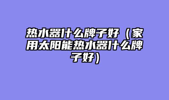热水器什么牌子好（家用太阳能热水器什么牌子好）