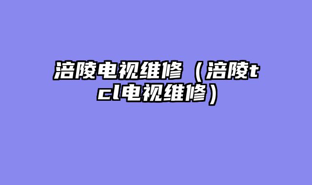 涪陵电视维修（涪陵tcl电视维修）