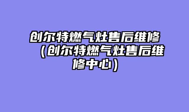 创尔特燃气灶售后维修（创尔特燃气灶售后维修中心）