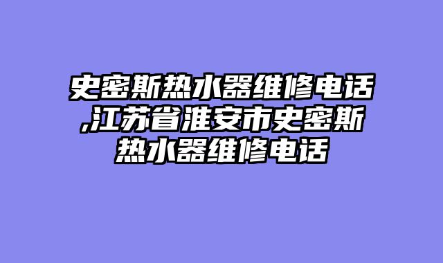 史密斯热水器维修电话,江苏省淮安市史密斯热水器维修电话