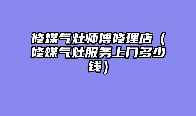 修煤气灶师傅修理店（修煤气灶服务上门多少钱）