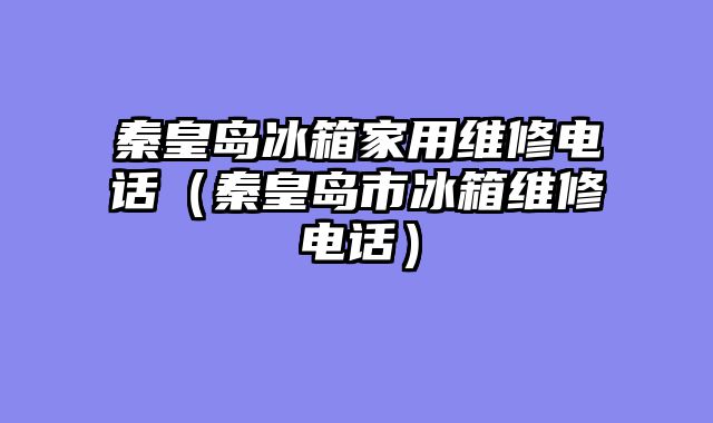 秦皇岛冰箱家用维修电话（秦皇岛市冰箱维修电话）