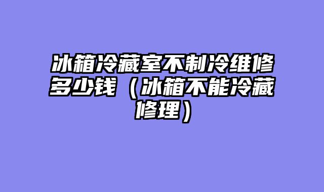 冰箱冷藏室不制冷维修多少钱（冰箱不能冷藏修理）