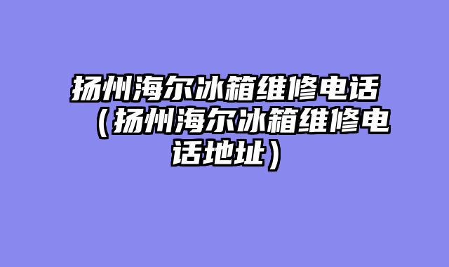 扬州海尔冰箱维修电话（扬州海尔冰箱维修电话地址）