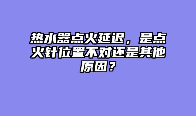 热水器点火延迟，是点火针位置不对还是其他原因？