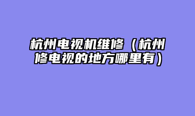 杭州电视机维修（杭州修电视的地方哪里有）