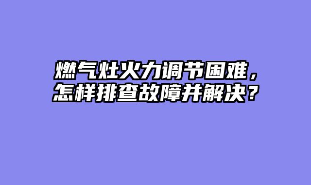 燃气灶火力调节困难，怎样排查故障并解决？