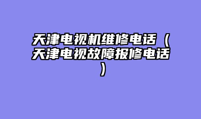 天津电视机维修电话（天津电视故障报修电话）