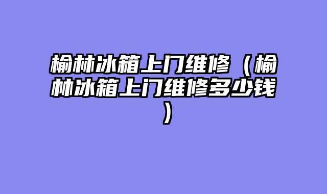 榆林冰箱上门维修（榆林冰箱上门维修多少钱）