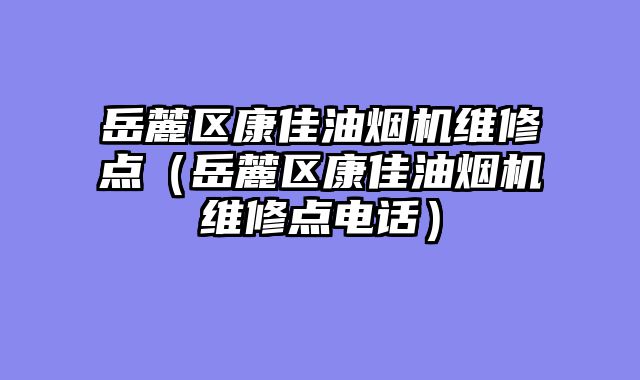 岳麓区康佳油烟机维修点（岳麓区康佳油烟机维修点电话）