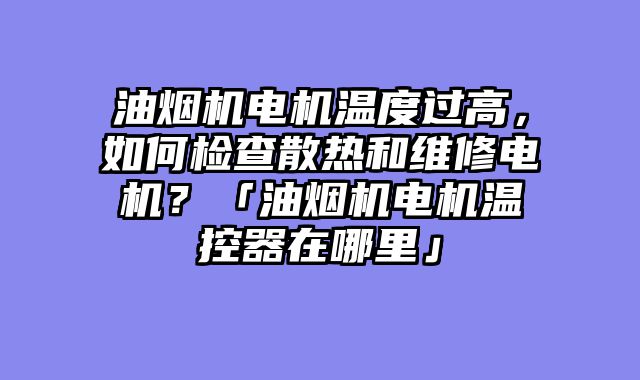 油烟机电机温度过高，如何检查散热和维修电机？「油烟机电机温控器在哪里」