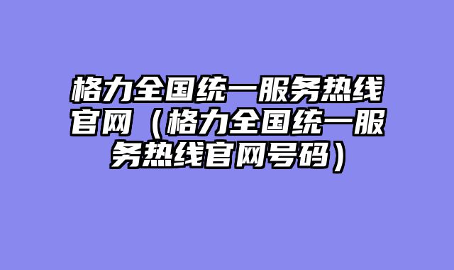 格力全国统一服务热线官网（格力全国统一服务热线官网号码）